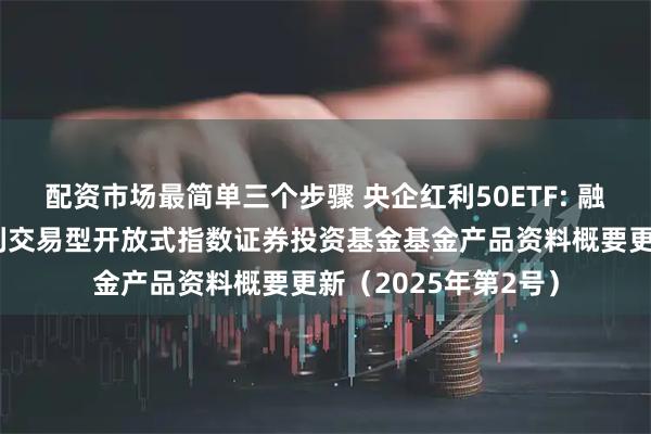 配资市场最简单三个步骤 央企红利50ETF: 融通中证诚通央企红利交易型开放式指数证券投资基金基金产品资料概要更新（2025年第2号）