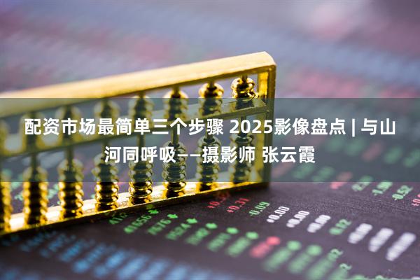配资市场最简单三个步骤 2025影像盘点 | 与山河同呼吸——摄影师 张云霞