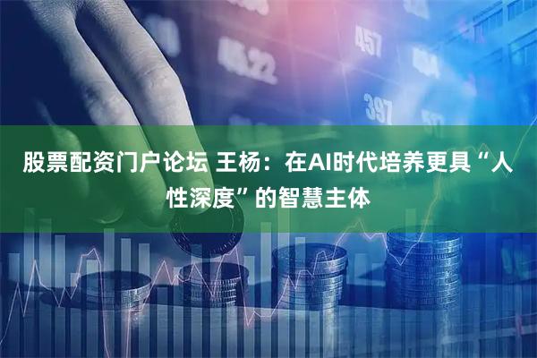 股票配资门户论坛 王杨：在AI时代培养更具“人性深度”的智慧主体
