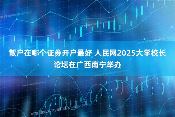 散户在哪个证券开户最好 人民网2025大学校长论坛在广西南宁举办