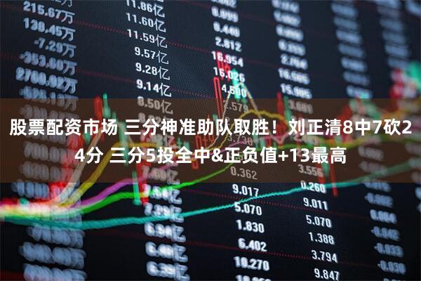 股票配资市场 三分神准助队取胜！刘正清8中7砍24分 三分5投全中&正负值+13最高