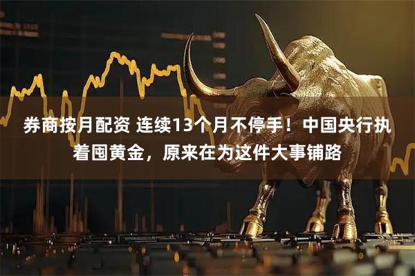 券商按月配资 连续13个月不停手！中国央行执着囤黄金，原来在为这件大事铺路