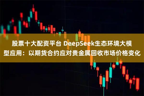 股票十大配资平台 DeepSeek生态环境大模型应用：以期货合约应对贵金属回收市场价格变化
