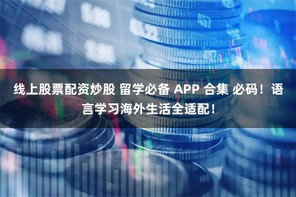 线上股票配资炒股 留学必备 APP 合集 必码！语言学习海外生活全适配！