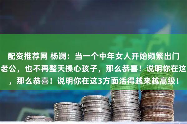 配资推荐网 杨澜：当一个中年女人开始频繁出门跑步、早睡早起，不管老公，也不再整天操心孩子，那么恭喜！说明你在这3方面活得越来越高级！