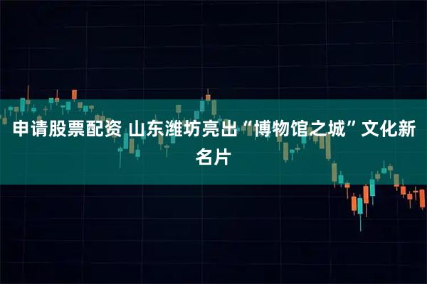申请股票配资 山东潍坊亮出“博物馆之城”文化新名片