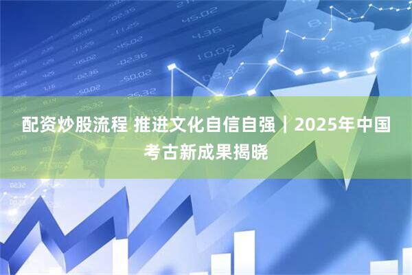 配资炒股流程 推进文化自信自强｜2025年中国考古新成果揭晓