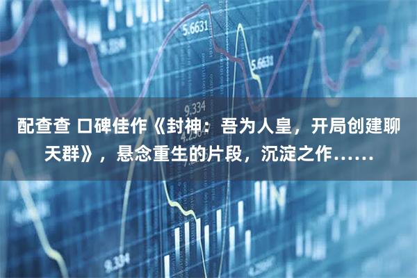 配查查 口碑佳作《封神：吾为人皇，开局创建聊天群》，悬念重生的片段，沉淀之作……