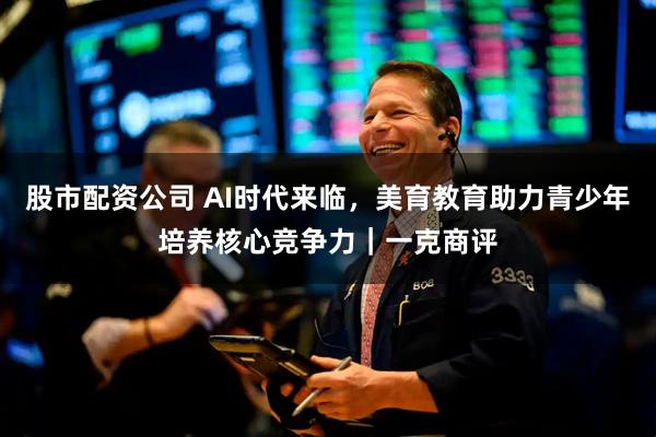 股市配资公司 AI时代来临，美育教育助力青少年培养核心竞争力｜一克商评