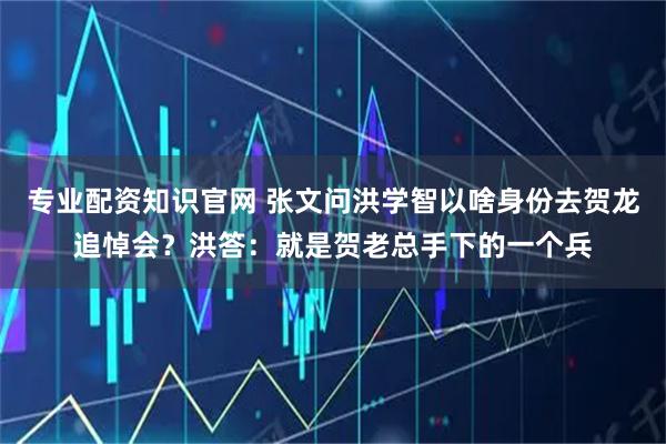 专业配资知识官网 张文问洪学智以啥身份去贺龙追悼会？洪答：就是贺老总手下的一个兵