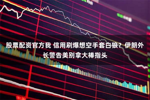 股票配资官方我 信用刷爆想空手套白狼？伊朗外长警告美别拿大棒指头