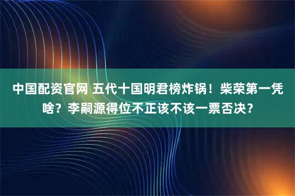 中国配资官网 五代十国明君榜炸锅！柴荣第一凭啥？李嗣源得位不正该不该一票否决？