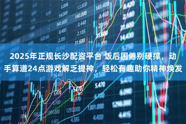 2025年正规长沙配资平台 饭后困倦别硬撑,动手算道24点游戏解乏提神,轻松有趣助你精神焕发
