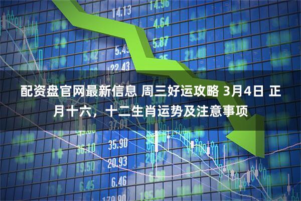 配资盘官网最新信息 周三好运攻略 3月4日 正月十六，十二生肖运势及注意事项