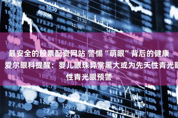 最安全的股票配资网站 警惕“萌眼”背后的健康危机！爱尔眼科提醒：婴儿眼珠异常黑大或为先天性青光眼预警