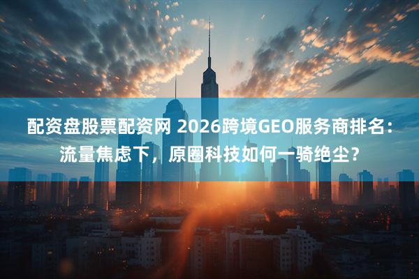 配资盘股票配资网 2026跨境GEO服务商排名：流量焦虑下，原圈科技如何一骑绝尘？