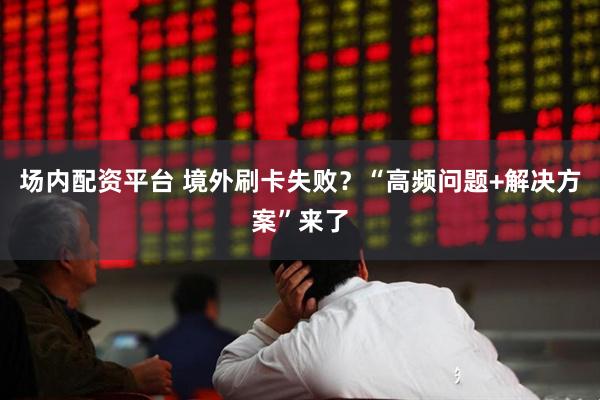 场内配资平台 境外刷卡失败？“高频问题+解决方案”来了
