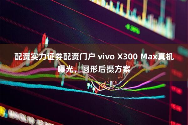 配资实力证券配资门户 vivo X300 Max真机曝光，圆形后摄方案