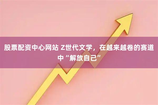 股票配资中心网站 Z世代文学，在越来越卷的赛道中“解放自己”