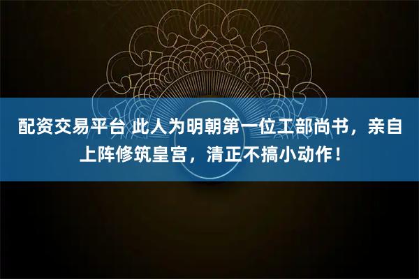 配资交易平台 此人为明朝第一位工部尚书，亲自上阵修筑皇宫，清正不搞小动作！