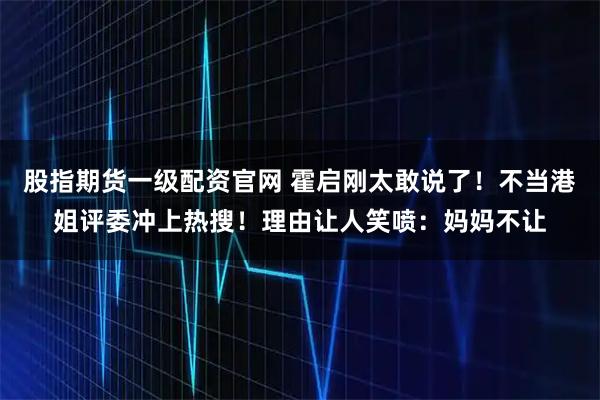 股指期货一级配资官网 霍启刚太敢说了！不当港姐评委冲上热搜！理由让人笑喷：妈妈不让