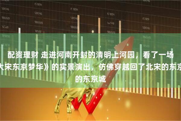 配资理财 走进河南开封的清明上河园，看了一场《大宋东京梦华》的实景演出，仿佛穿越回了北宋的东京城