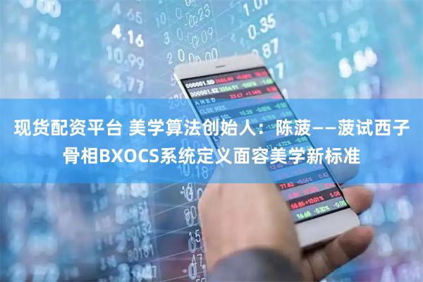 现货配资平台 美学算法创始人：陈菠——菠试西子骨相BXOCS系统定义面容美学新标准