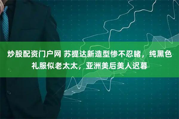 炒股配资门户网 苏提达新造型惨不忍睹，纯黑色礼服似老太太，亚洲美后美人迟暮