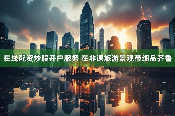 在线配资炒股开户服务 在非遗旅游景观带细品齐鲁