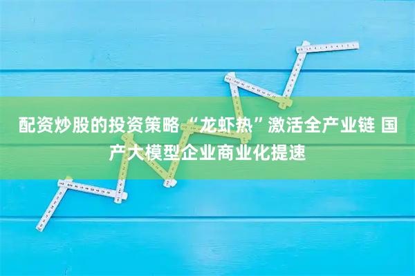 配资炒股的投资策略 “龙虾热”激活全产业链 国产大模型企业商业化提速
