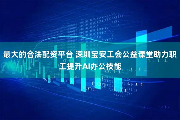 最大的合法配资平台 深圳宝安工会公益课堂助力职工提升AI办公技能