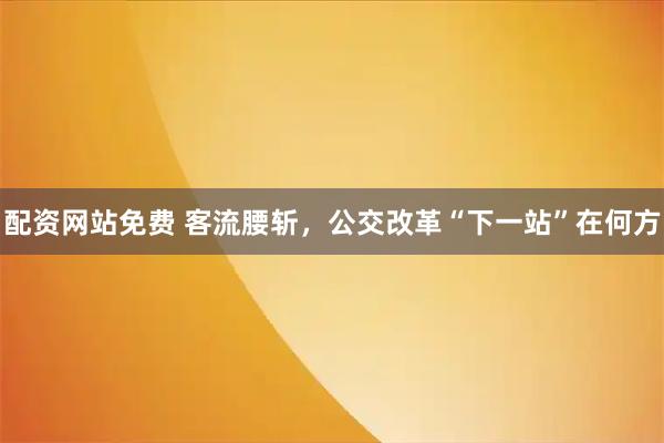 配资网站免费 客流腰斩,公交改革“下一站”在何方