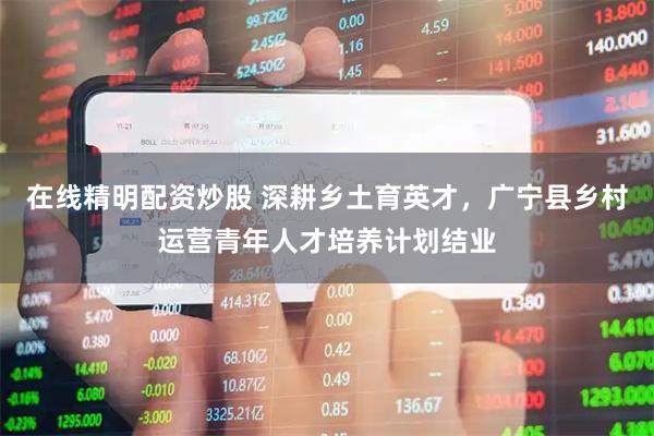 在线精明配资炒股 深耕乡土育英才，广宁县乡村运营青年人才培养计划结业