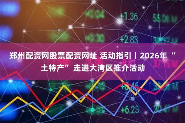 郑州配资网股票配资网址 活动指引丨2026年 “土特产” 走进大湾区推介活动