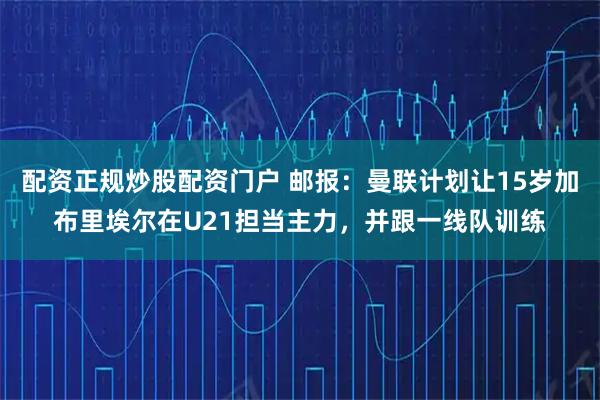 配资正规炒股配资门户 邮报：曼联计划让15岁加布里埃尔在U21担当主力，并跟一线队训练