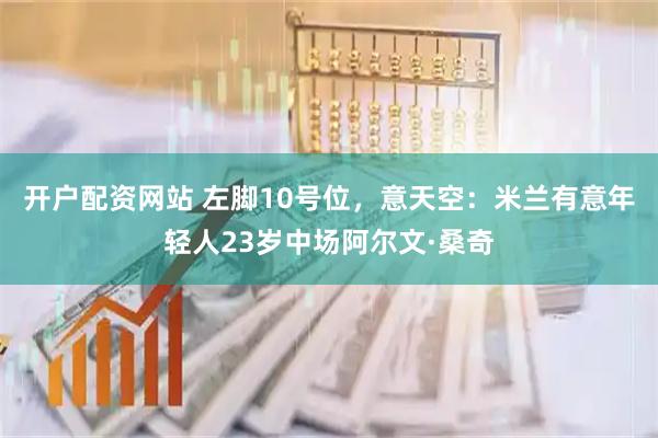 开户配资网站 左脚10号位，意天空：米兰有意年轻人23岁中场阿尔文·桑奇